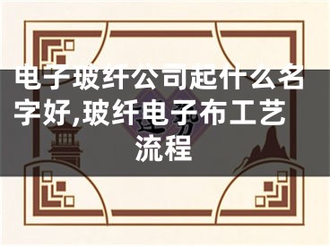 电子玻纤公司起什么名字好,玻纤电子布工艺流程