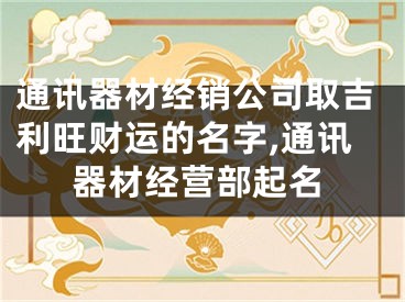通讯器材经销公司取吉利旺财运的名字,通讯器材经营部起名