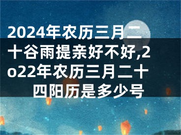 2024年农历三月二十谷雨提亲好不好,2o22年农历三月二十四阳历是多少号