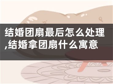结婚团扇最后怎么处理,结婚拿团扇什么寓意