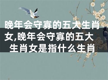 晚年会守寡的五大生肖女,晚年会守寡的五大生肖女是指什么生肖