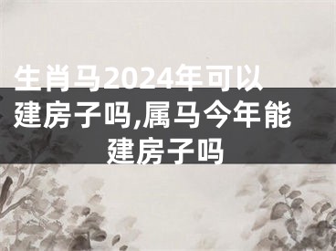 生肖马2024年可以建房子吗,属马今年能建房子吗