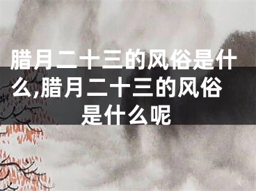 腊月二十三的风俗是什么,腊月二十三的风俗是什么呢