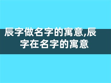 辰字做名字的寓意,辰字在名字的寓意