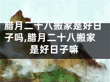 腊月二十八搬家是好日子吗,腊月二十八搬家是好日子嘛