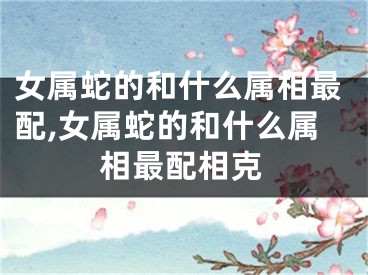 女属蛇的和什么属相最配,女属蛇的和什么属相最配相克
