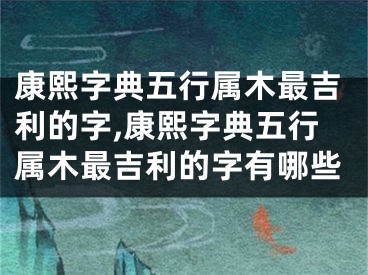 康熙字典五行属木最吉利的字,康熙字典五行属木最吉利的字有哪些