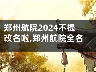 郑州航院2024不提改名啦,郑州航院全名