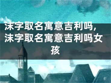 沫字取名寓意吉利吗,沫字取名寓意吉利吗女孩