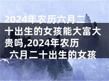2024年农历六月二十出生的女孩能大富大贵吗,2024年农历六月二十出生的女孩