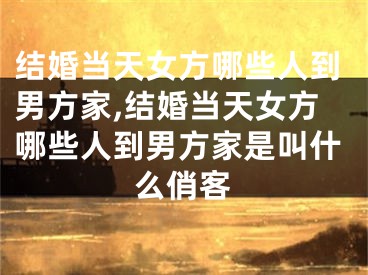 结婚当天女方哪些人到男方家,结婚当天女方哪些人到男方家是叫什么俏客