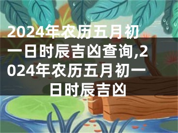 2024年农历五月初一日时辰吉凶查询,2024年农历五月初一日时辰吉凶