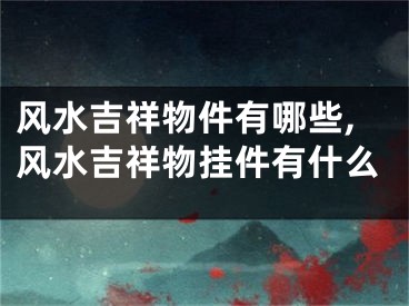 风水吉祥物件有哪些,风水吉祥物挂件有什么