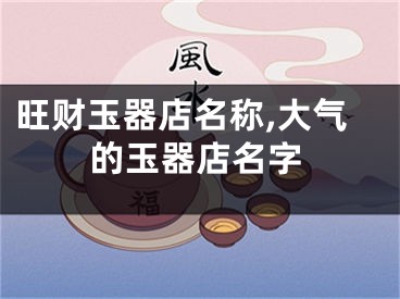 旺财玉器店名称,大气的玉器店名字