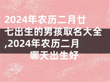 2024年农历二月廿七出生的男孩取名大全,2024年农历二月哪天出生好