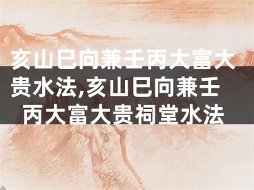 亥山巳向兼壬丙大富大贵水法,亥山巳向兼壬丙大富大贵祠堂水法