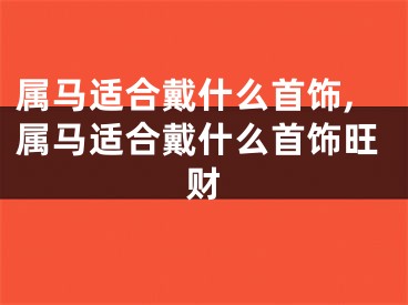 属马适合戴什么首饰,属马适合戴什么首饰旺财