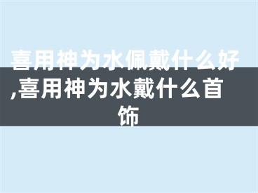 喜用神为水佩戴什么好,喜用神为水戴什么首饰