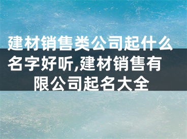 建材销售类公司起什么名字好听,建材销售有限公司起名大全