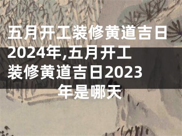 五月开工装修黄道吉日2024年,五月开工装修黄道吉日2023年是哪天