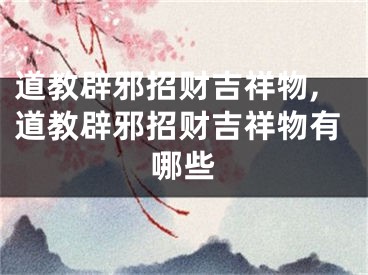 道教辟邪招财吉祥物,道教辟邪招财吉祥物有哪些