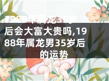 1988年属龙35岁后会大富大贵吗,1988年属龙男35岁后的运势