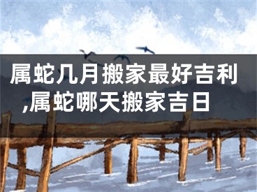属蛇几月搬家最好吉利,属蛇哪天搬家吉日