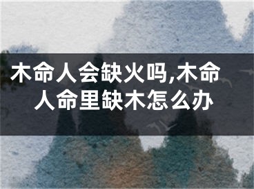 木命人会缺火吗,木命人命里缺木怎么办