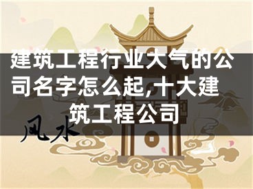 建筑工程行业大气的公司名字怎么起,十大建筑工程公司