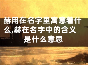 赫用在名字里寓意着什么,赫在名字中的含义是什么意思