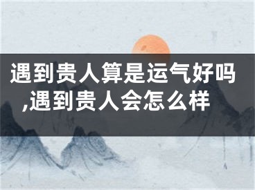 遇到贵人算是运气好吗,遇到贵人会怎么样