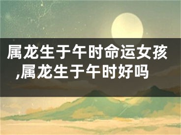属龙生于午时命运女孩,属龙生于午时好吗