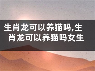 生肖龙可以养猫吗,生肖龙可以养猫吗女生