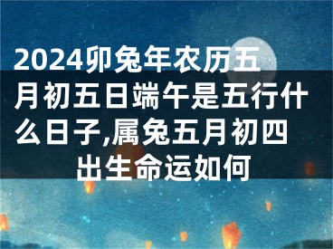 2024卯兔年农历五月初五日端午是五行什么日子,属兔五月初四出生命运如何