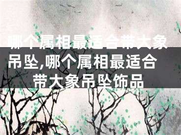 哪个属相最适合带大象吊坠,哪个属相最适合带大象吊坠饰品