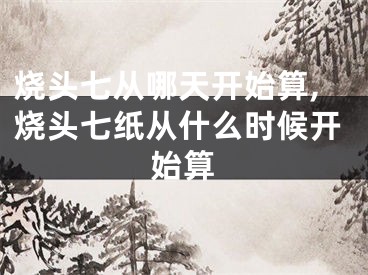 烧头七从哪天开始算,烧头七纸从什么时候开始算