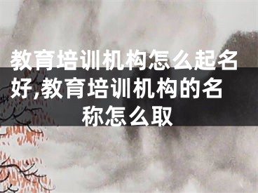 教育培训机构怎么起名好,教育培训机构的名称怎么取