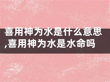 喜用神为水是什么意思,喜用神为水是水命吗