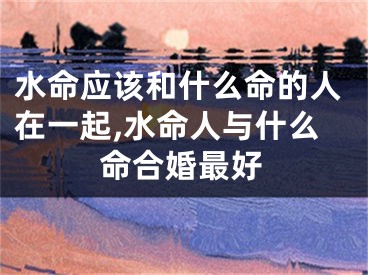 水命应该和什么命的人在一起,水命人与什么命合婚最好