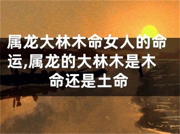 属龙大林木命女人的命运,属龙的大林木是木命还是土命