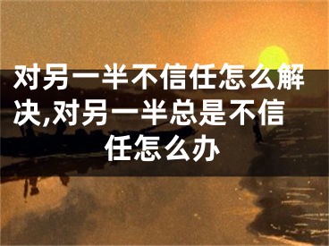对另一半不信任怎么解决,对另一半总是不信任怎么办