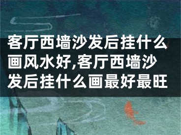 客厅西墙沙发后挂什么画风水好,客厅西墙沙发后挂什么画最好最旺