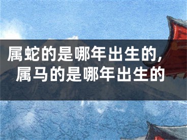 属蛇的是哪年出生的,属马的是哪年出生的