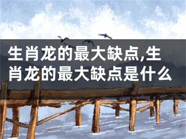 生肖龙的最大缺点,生肖龙的最大缺点是什么