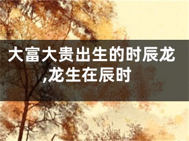 大富大贵出生的时辰龙,龙生在辰时