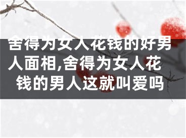 舍得为女人花钱的好男人面相,舍得为女人花钱的男人这就叫爱吗