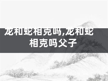 龙和蛇相克吗,龙和蛇相克吗父子