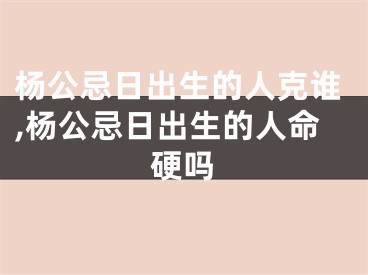 杨公忌日出生的人克谁,杨公忌日出生的人命硬吗