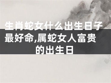 生肖蛇女什么出生日子最好命,属蛇女人富贵的出生日