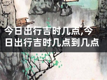 今日出行吉时几点,今日出行吉时几点到几点